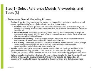 Step 1 - Select Reference Models, Viewpoints, and
Tools (3)
• Determine Overall Modelling Process
− Technology Architecture may be impacted by earlier decisions made around
service granularity/level of detail and service boundaries
• Performance - Coarse-grained services contain several units of functionality with
potentially varying nonfunctional requirements, so platform performance should be
considered
• Maintainability - If service granularity is too coarse, then introducing changes to
that ser vice becomes difficult and impacts the maintenance of the service and the
platform on which it is delivered
• Location and Latency - Services might interact with each other over remote links
and inter-service communication will have in-built latency
• Availability - Service invocation is subject to network and/or service failure so high
communication availability is an important consideration during service
decomposition and defining service granularity
− Product selection processes may occur within the Technology Architecture
phase where existing products are re-used, incremental capacity is being
added, or product selection decisions are a constraint during project initiation
− Where product selection deviates from existing standards, involves significant
effort, or has wide-ranging impact, this activity should be flagged as an
opportunity and addressed through the Opportunities and Solutions phase
June 12, 2014 93
 