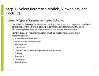 Step 1 - Select Reference Models, Viewpoints, and
Tools (7)
• Identify Types of Requirement to be Collected
− Once the Technology Architecture catalogs, matrices, and diagrams have been
developed, architecture modeling is completed by formalising the data-
focused requirements for implementing the Target Architecture
− Identify types of requirement that must be met by the architecture
implementation
• Functional requirements
• Non-functional requirements
• Assumptions
• Constraints
• Domain-specific Technology Architecture principles
• Policies
• Standards
• Guidelines
• Specifications
June 12, 2014 97
 