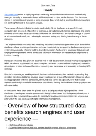 Structured Data
Privacy
Structured data refers to highly organized and easily retrievable information that is methodically
arranged, typically in rows and columns within databases or other similar formats. This data type
stands in contrast to unstructured or semi-structured data, which lack a predefined structure and are
not as straightforward to manage or analyze.
The essence of structured data lies in its predictability. Since it adheres to a specific format,
computers can process it efficiently. For example, a spreadsheet with names, addresses, and phone
numbers is structured because each record follows the same format – the name is always in column
A, addresses in column B, etc., allowing for seamless sorting and filtering based on any of these
elements.
This property makes structured data incredibly valuable for numerous applications such as relational
databases where precise queries return accurate results quickly because the database management
system knows exactly where to find the desired information. Furthermore, structured data is pivotal
for programming contexts where predictable chunks of information are necessary for algorithms to
function correctly.
Moreover, structured data plays an essential role in web development; through markup languages like
HTML or schema.org annotations, search engines can better understand and display web content in
rich snippets or other enhanced formats – improving user experience and potentially enhancing SEO
rankings.
Despite its advantages, working with strictly structured datasets requires meticulous planning. Any
deviation from the established structure could result in errors or loss of functionality. However, when
used appropriately within its constraints, structured data serves as a powerful tool that enables
sophisticated analytics and efficient retrieval operations – forming the backbone of many systems we
rely upon today.
In conclusion, while often taken for granted due to its ubiquity across digital platforms – from
databases powering our favorite apps to meticulously crafted tables populating enterprise reports –
structured data remains indispensable. Its capacity for enabling precision makes it an unwavering
pillar within the vast landscape of digital information management.
- Overview of how structured data
benefits search engines and user
experience —
- Definition of structured data
- Overview of how structured data benefits search engines and user experience
 