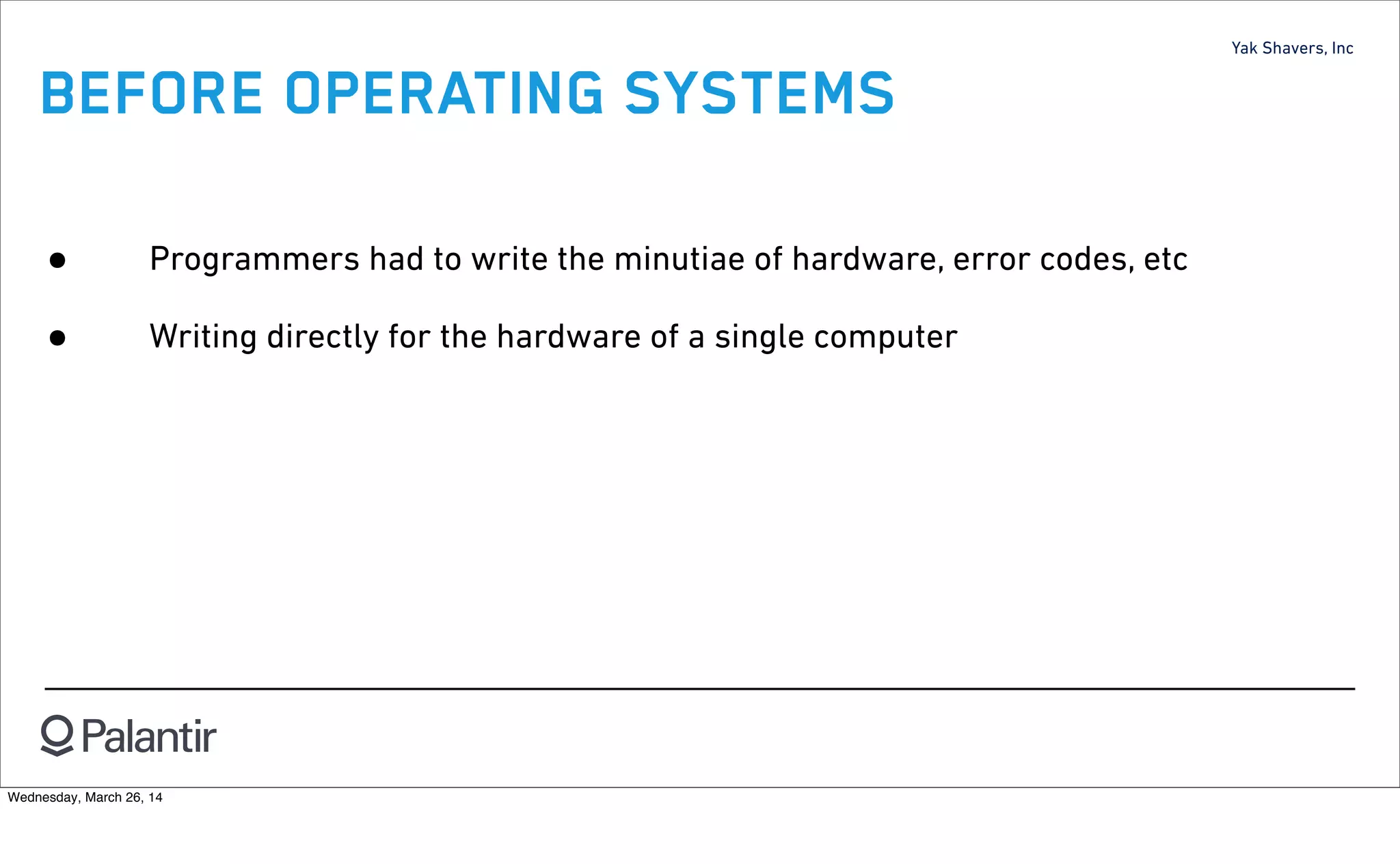 Yak Shavers, Inc
BEFORE OPERATING SYSTEMS
• Programmers had to write the minutiae of hardware, error codes, etc
• Writing directly for the hardware of a single computer
Wednesday, March 26, 14
 