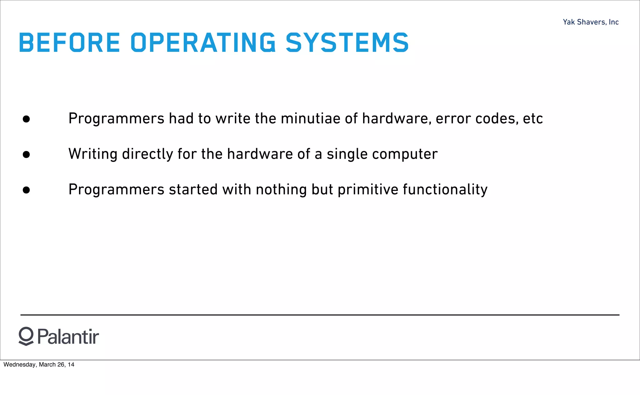 Yak Shavers, Inc
BEFORE OPERATING SYSTEMS
• Programmers had to write the minutiae of hardware, error codes, etc
• Writing directly for the hardware of a single computer
• Programmers started with nothing but primitive functionality
Wednesday, March 26, 14
 