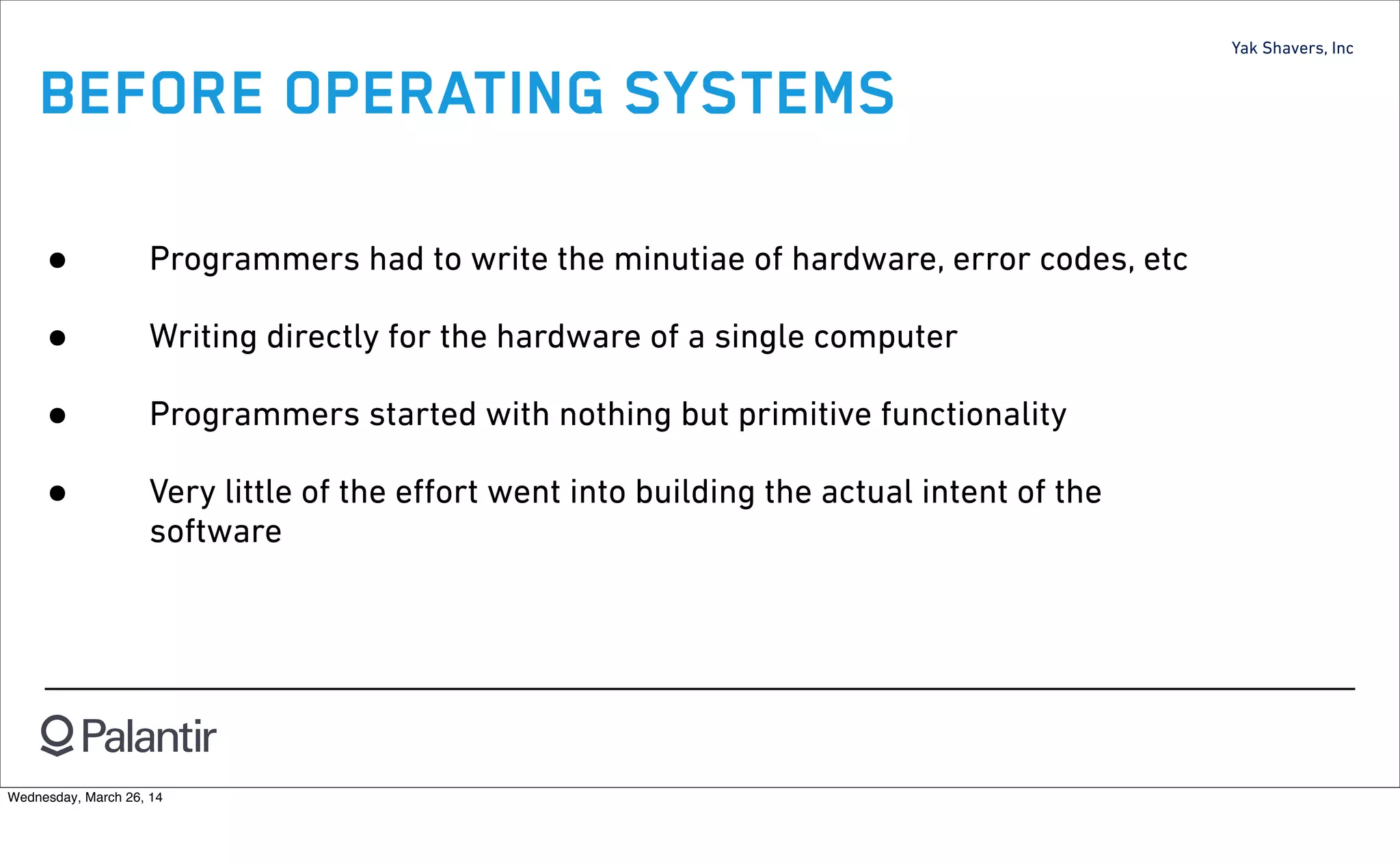 Yak Shavers, Inc
BEFORE OPERATING SYSTEMS
• Programmers had to write the minutiae of hardware, error codes, etc
• Writing directly for the hardware of a single computer
• Programmers started with nothing but primitive functionality
• Very little of the eﬀort went into building the actual intent of the
software
Wednesday, March 26, 14
 