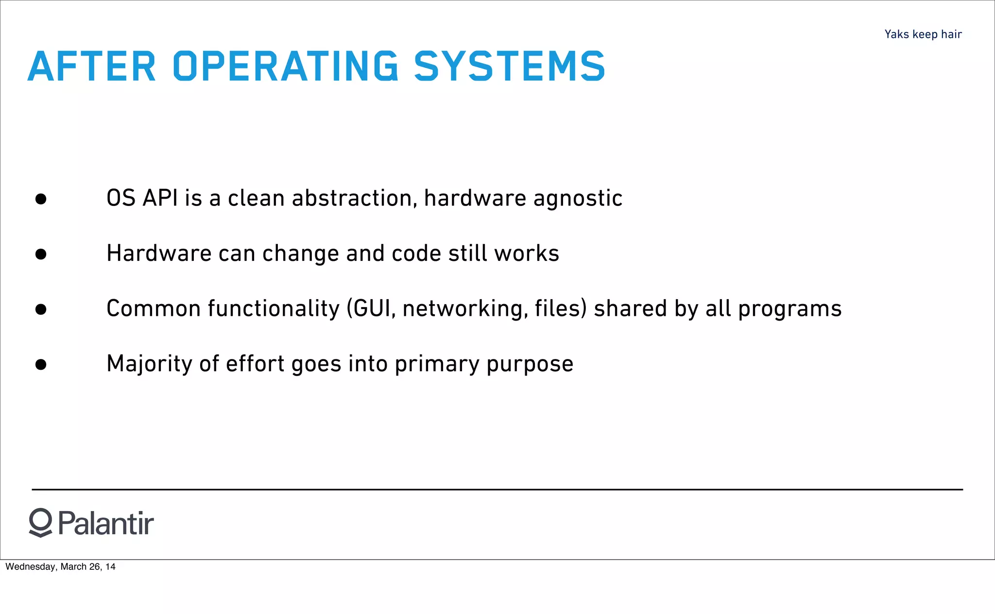 Yaks keep hair
AFTER OPERATING SYSTEMS
• OS API is a clean abstraction, hardware agnostic
• Hardware can change and code still works
• Common functionality (GUI, networking, ﬁles) shared by all programs
• Majority of eﬀort goes into primary purpose
Wednesday, March 26, 14
 