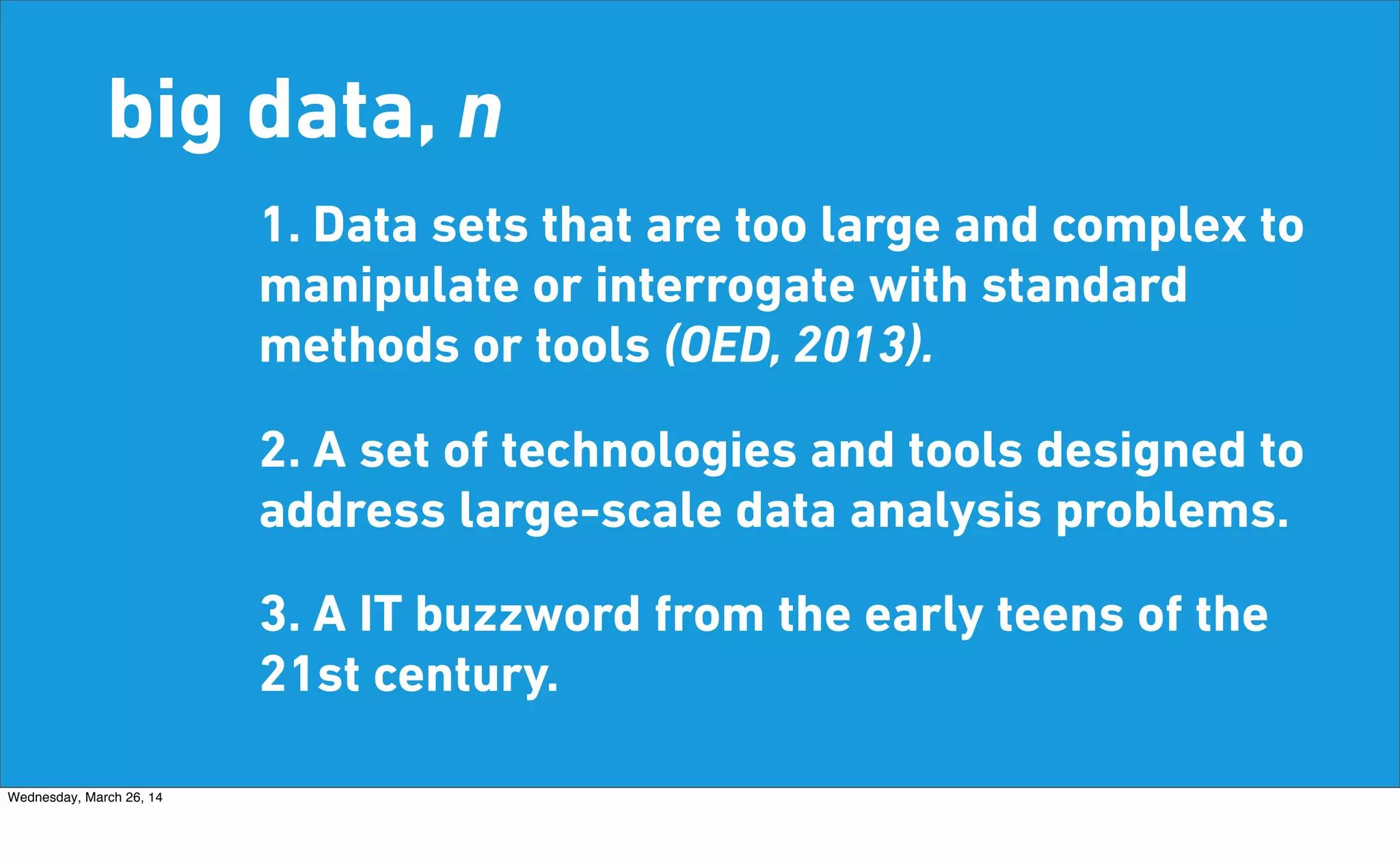 big data, n
1. Data sets that are too large and complex to
manipulate or interrogate with standard
methods or tools (OED, 2013).
2. A set of technologies and tools designed to
address large-scale data analysis problems.
3. A IT buzzword from the early teens of the
21st century.
Wednesday, March 26, 14
 