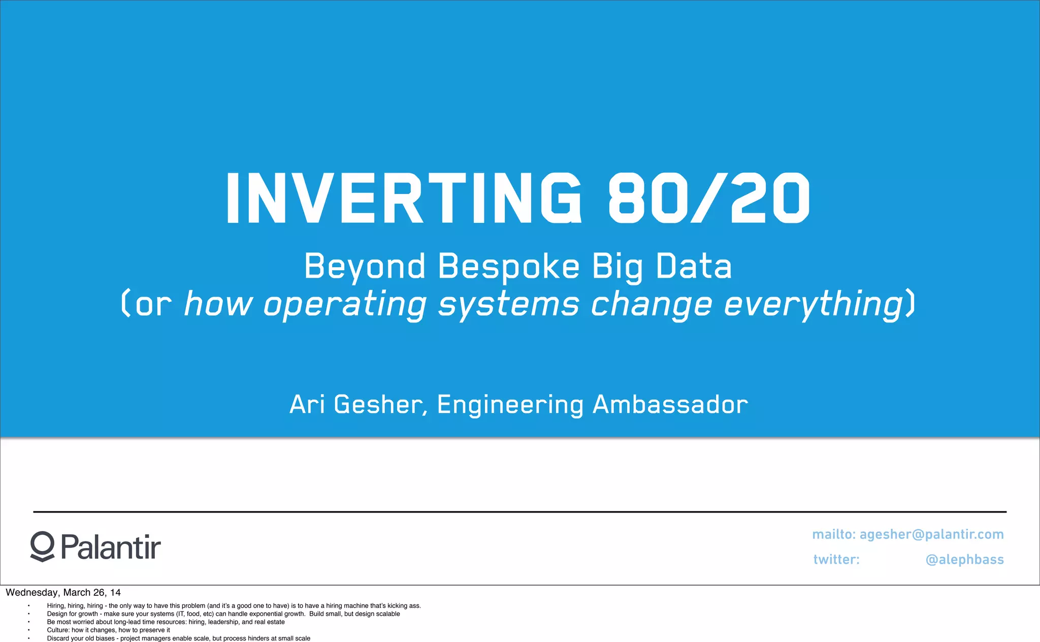 INVERTING 80/20
Beyond Bespoke Big Data
(or how operating systems change everything)
mailto: agesher@palantir.com
twitter: @alephbass
Ari Gesher, Engineering Ambassador
Wednesday, March 26, 14
! •! Hiring, hiring, hiring - the only way to have this problem (and it’s a good one to have) is to have a hiring machine that’s kicking ass.
! •! Design for growth - make sure your systems (IT, food, etc) can handle exponential growth.  Build small, but design scalable
! •! Be most worried about long-lead time resources: hiring, leadership, and real estate
! •! Culture: how it changes, how to preserve it
! •! Discard your old biases - project managers enable scale, but process hinders at small scale
 