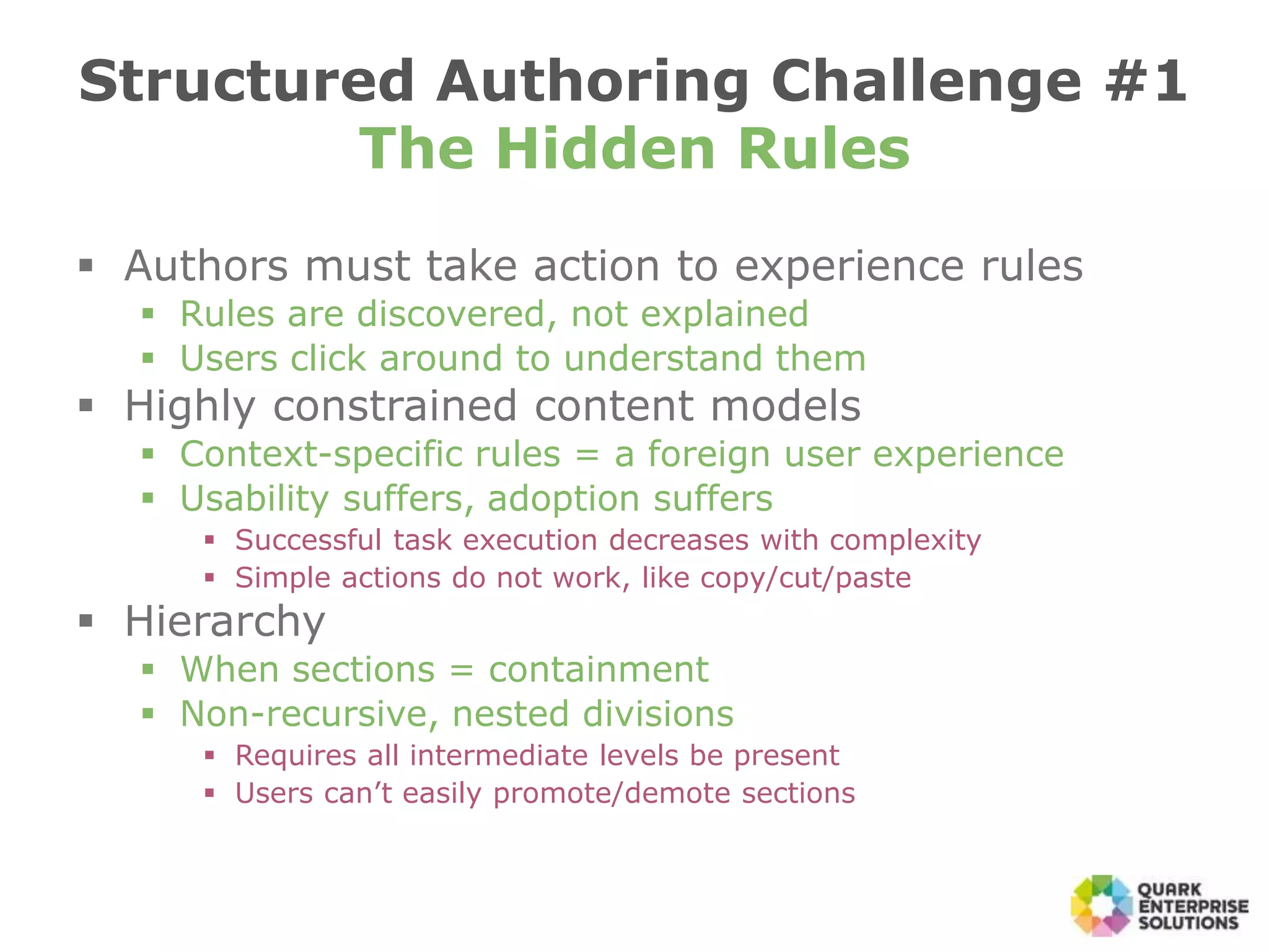  Authors must take action to experience rules
 Rules are discovered, not explained
 Users click around to understand them
 Highly constrained content models
 Context-specific rules = a foreign user experience
 Usability suffers, adoption suffers
 Successful task execution decreases with complexity
 Simple actions do not work, like copy/cut/paste
 Hierarchy
 When sections = containment
 Non-recursive, nested divisions
 Requires all intermediate levels be present
 Users can’t easily promote/demote sections
Structured Authoring Challenge #1
The Hidden Rules
 