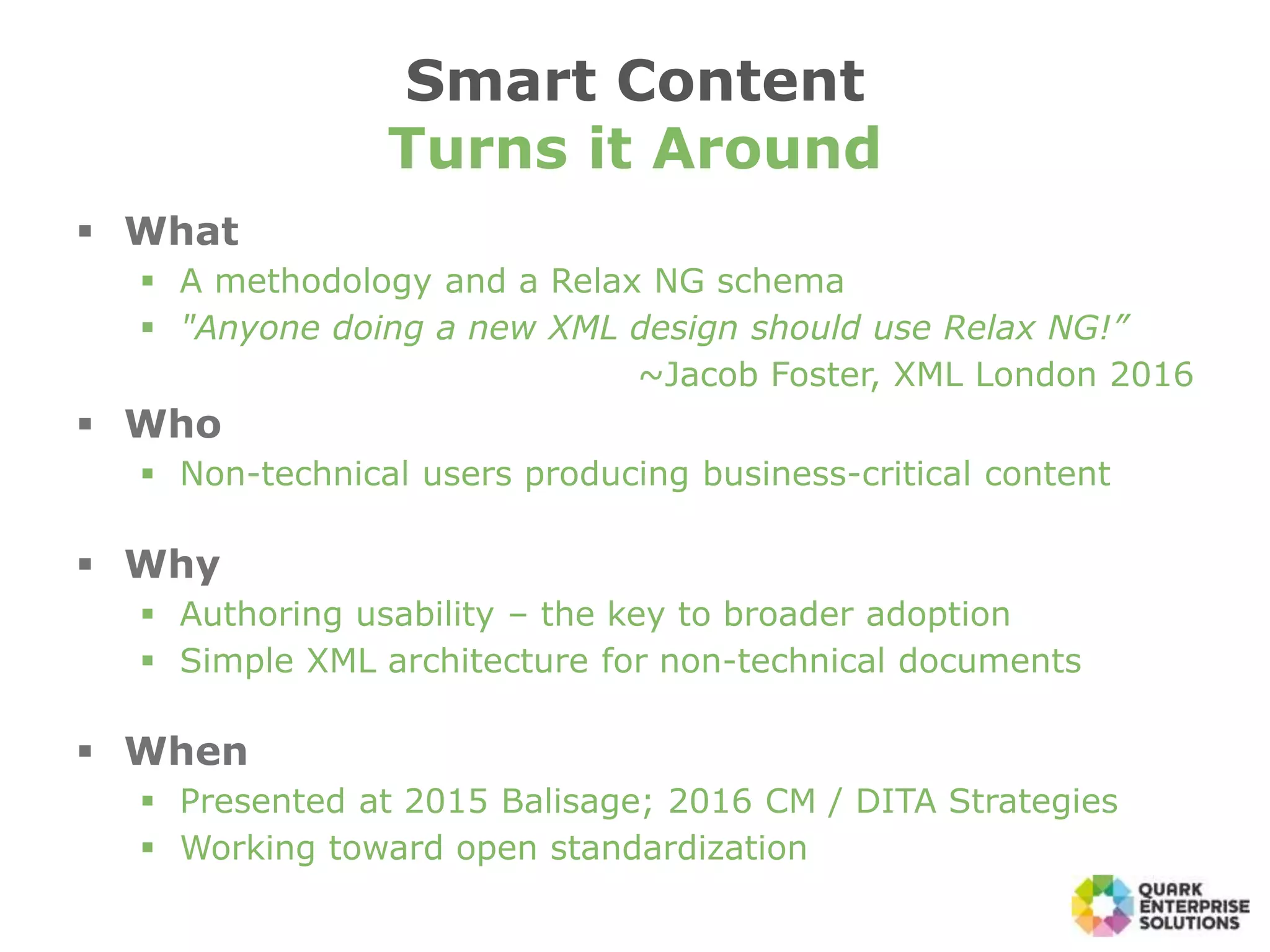  What
 A methodology and a Relax NG schema
 "Anyone doing a new XML design should use Relax NG!”
~Jacob Foster, XML London 2016
 Who
 Non-technical users producing business-critical content
 Why
 Authoring usability – the key to broader adoption
 Simple XML architecture for non-technical documents
 When
 Presented at 2015 Balisage; 2016 CM / DITA Strategies
 Working toward open standardization
Smart Content
Turns it Around
 