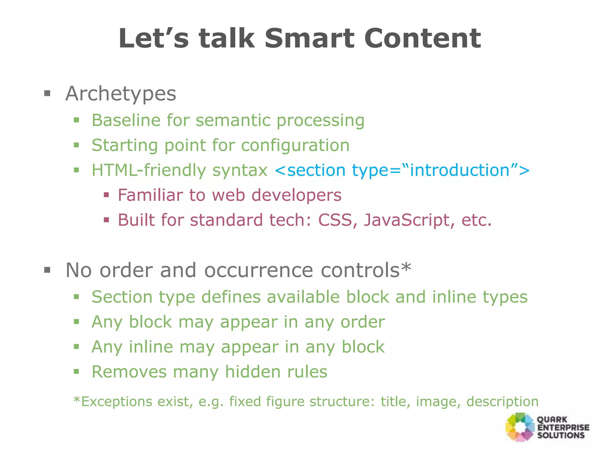  Archetypes
 Baseline for semantic processing
 Starting point for configuration
 HTML-friendly syntax <section type=“introduction”>
 Familiar to web developers
 Built for standard tech: CSS, JavaScript, etc.
 No order and occurrence controls*
 Section type defines available block and inline types
 Any block may appear in any order
 Any inline may appear in any block
 Removes many hidden rules
*Exceptions exist, e.g. fixed figure structure: title, image, description
Let’s talk Smart Content
 