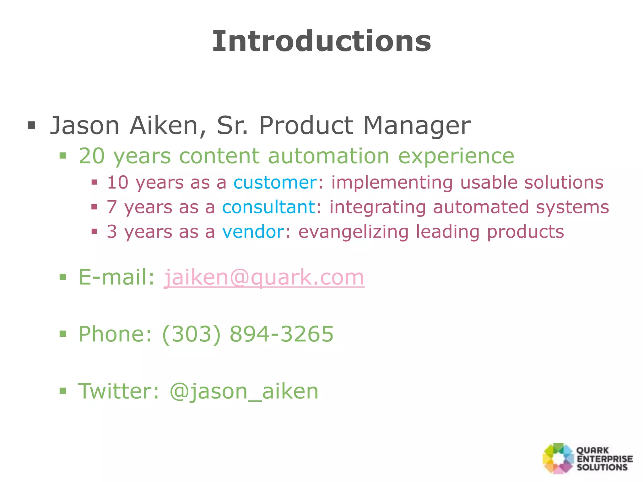  Jason Aiken, Sr. Product Manager
 20 years content automation experience
 10 years as a customer: implementing usable solutions
 7 years as a consultant: integrating automated systems
 3 years as a vendor: evangelizing leading products
 E-mail: jaiken@quark.com
 Phone: (303) 894-3265
 Twitter: @jason_aiken
Introductions
 