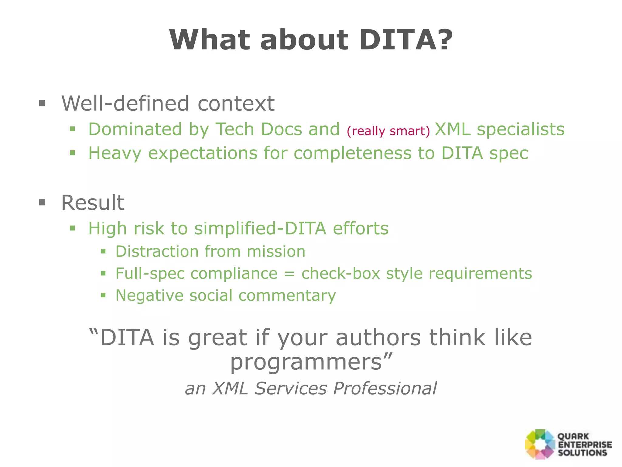  Well-defined context
 Dominated by Tech Docs and (really smart) XML specialists
 Heavy expectations for completeness to DITA spec
 Result
 High risk to simplified-DITA efforts
 Distraction from mission
 Full-spec compliance = check-box style requirements
 Negative social commentary
“DITA is great if your authors think like
programmers”
an XML Services Professional
What about DITA?
 