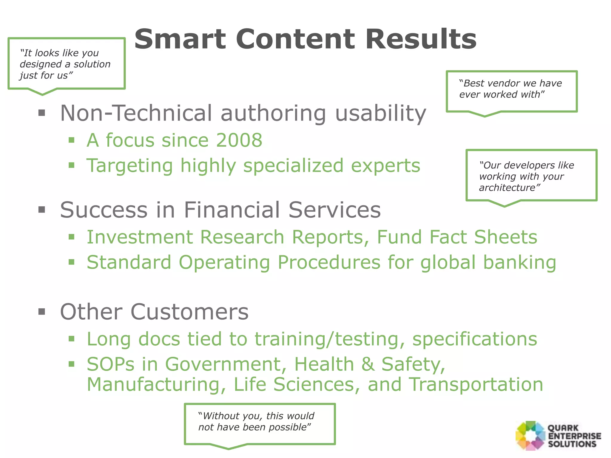  Non-Technical authoring usability
 A focus since 2008
 Targeting highly specialized experts
 Success in Financial Services
 Investment Research Reports, Fund Fact Sheets
 Standard Operating Procedures for global banking
 Other Customers
 Long docs tied to training/testing, specifications
 SOPs in Government, Health & Safety,
Manufacturing, Life Sciences, and Transportation
Smart Content Results
“Best vendor we have
ever worked with”
“Our developers like
working with your
architecture”
“It looks like you
designed a solution
just for us”
“Without you, this would
not have been possible”
 