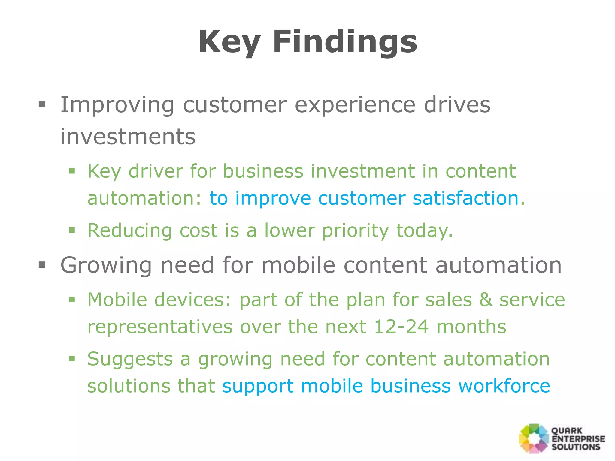 Key Findings
 Improving customer experience drives
investments
 Key driver for business investment in content
automation: to improve customer satisfaction.
 Reducing cost is a lower priority today.
 Growing need for mobile content automation
 Mobile devices: part of the plan for sales & service
representatives over the next 12-24 months
 Suggests a growing need for content automation
solutions that support mobile business workforce
 