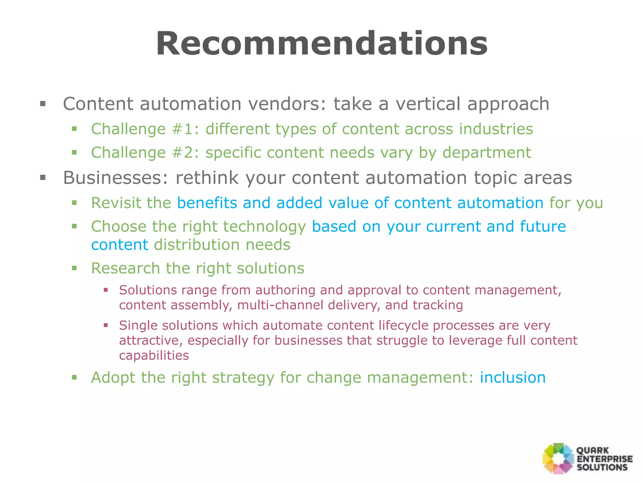 Recommendations
 Content automation vendors: take a vertical approach
 Challenge #1: different types of content across industries
 Challenge #2: specific content needs vary by department
 Businesses: rethink your content automation topic areas
 Revisit the benefits and added value of content automation for you
 Choose the right technology based on your current and future
content distribution needs
 Research the right solutions
 Solutions range from authoring and approval to content management,
content assembly, multi-channel delivery, and tracking
 Single solutions which automate content lifecycle processes are very
attractive, especially for businesses that struggle to leverage full content
capabilities
 Adopt the right strategy for change management: inclusion
 
