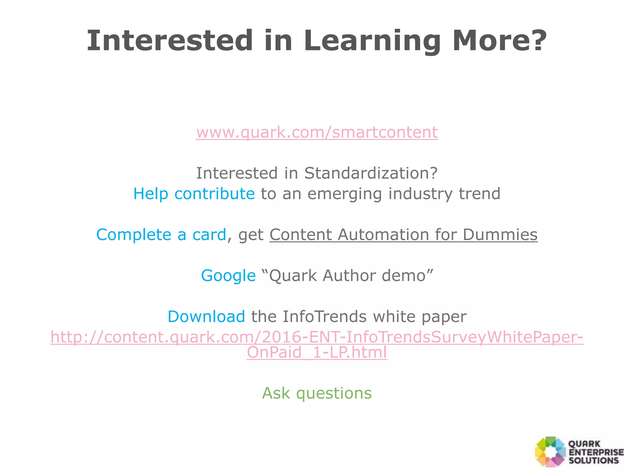 www.quark.com/smartcontent
Interested in Standardization?
Help contribute to an emerging industry trend
Complete a card, get Content Automation for Dummies
Google “Quark Author demo”
Download the InfoTrends white paper
http://content.quark.com/2016-ENT-InfoTrendsSurveyWhitePaper-
OnPaid_1-LP.html
Ask questions
Interested in Learning More?
 