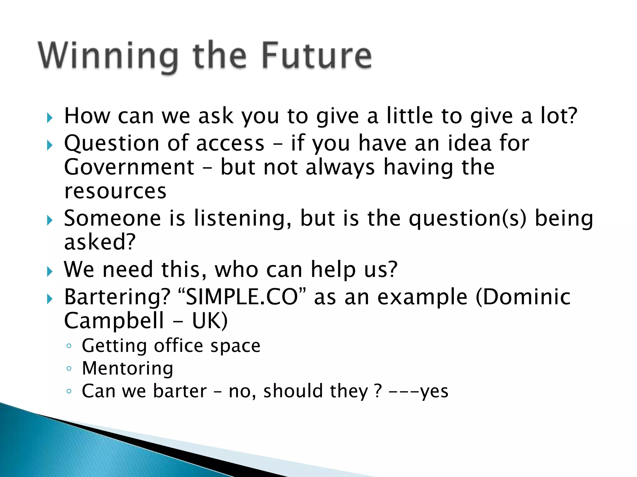 How can we ask you to give a little to give a lot?Question of access – if you have an idea for Government – but not always having the resourcesSomeone is listening, but is the question(s) being asked?We need this, who can help us?Bartering? “SIMPLE.CO” as an example (Dominic Campbell - UK) Getting office spaceMentoringCan we barter – no, should they ? ---yesWinning the Future	