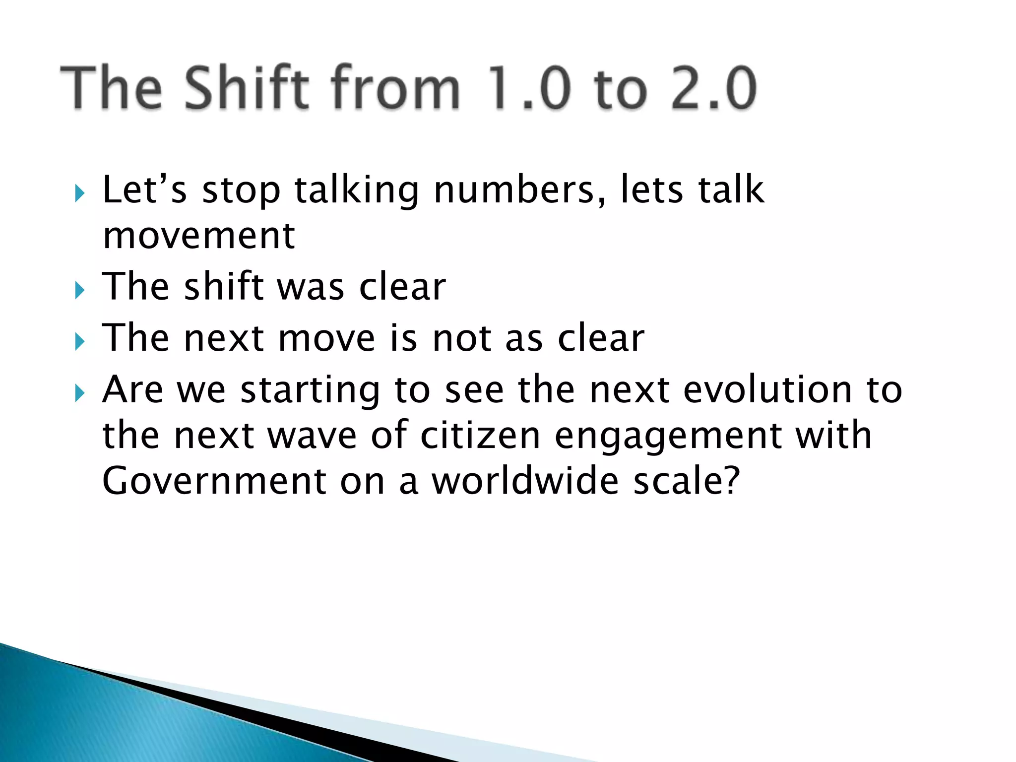 Let’s stop talking numbers, lets talk movementThe shift was clearThe next move is not as clearAre we starting to see the next evolution to the next wave of citizen engagement with Government on a worldwide scale?The Shift from 1.0 to 2.0	