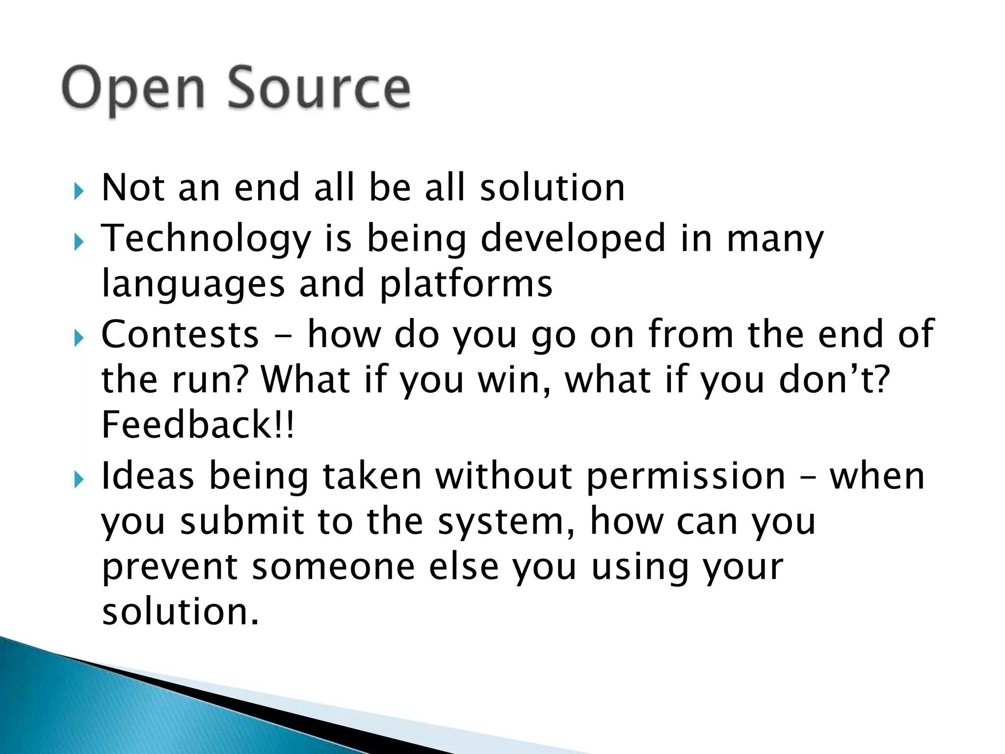 Not an end all be all solutionTechnology is being developed in many languages and platformsContests - how do you go on from the end of the run? What if you win, what if you don’t? Feedback!!Ideas being taken without permission – when you submit to the system, how can you prevent someone else you using your solution.Open Source	