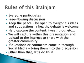 Everyone participatesFree-flowing discussionKeep the peace – be open to everyone’s ideas and suggestions, a healthy debate is welcomeHelp capture the content: tweet, blog, etc…We will capture within this presentation and upload to the internet to share with the greater community.If questions or comments come in through Social Media – bring them into the discussionOther than that, let’s do this!Rules of this Brainjam