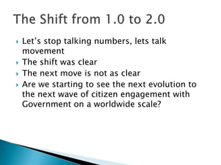 Let’s stop talking numbers, lets talk movementThe shift was clearThe next move is not as clearAre we starting to see the next evolution to the next wave of citizen engagement with Government on a worldwide scale?The Shift from 1.0 to 2.0	