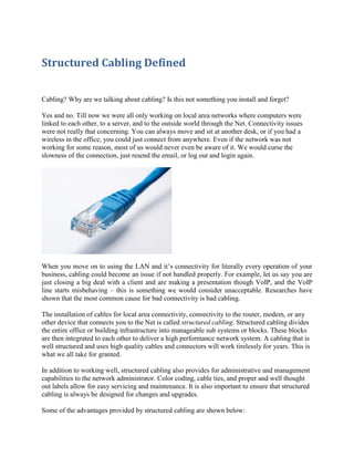 Structured Cabling Defined
Cabling? Why are we talking about cabling? Is this not something you install and forget?
Yes and no. Till now we were all only working on local area networks where computers were
linked to each other, to a server, and to the outside world through the Net. Connectivity issues
were not really that concerning. You can always move and sit at another desk, or if you had a
wireless in the office, you could just connect from anywhere. Even if the network was not
working for some reason, most of us would never even be aware of it. We would curse the
slowness of the connection, just resend the email, or log out and login again.

When you move on to using the LAN and it’s connectivity for literally every operation of your
business, cabling could become an issue if not handled properly. For example, let us say you are
just closing a big deal with a client and are making a presentation though VoIP, and the VoIP
line starts misbehaving – this is something we would consider unacceptable. Researches have
shown that the most common cause for bad connectivity is bad cabling.
The installation of cables for local area connectivity, connectivity to the router, modem, or any
other device that connects you to the Net is called structured cabling. Structured cabling divides
the entire office or building infrastructure into manageable sub systems or blocks. These blocks
are then integrated to each other to deliver a high performance network system. A cabling that is
well structured and uses high quality cables and connectors will work tirelessly for years. This is
what we all take for granted.
In addition to working well, structured cabling also provides for administrative and management
capabilities to the network administrator. Color coding, cable ties, and proper and well thought
out labels allow for easy servicing and maintenance. It is also important to ensure that structured
cabling is always be designed for changes and upgrades.
Some of the advantages provided by structured cabling are shown below:

 