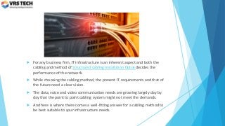  For any business firm, IT infrastructure is an inherent aspect and both the
cabling and method of Structured cabling installation Dubai decides the
performance of the network.
 While choosing the cabling method, the present IT requirements and that of
the future need a clear vision.
 The data, voice and video communication needs are growing largely day by
day that the point to point cabling system might not meet the demands.
 And here is where there comes a well-fitting answer for a cabling method to
be best suitable to your infrastructure needs.
 