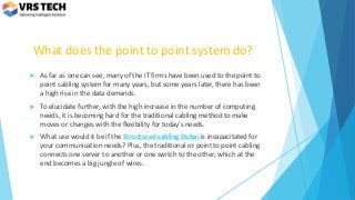 What does the point to point system do?
 As far as one can see, many of the IT firms have been used to the point to
point cabling system for many years, but some years later, there has been
a high rise in the data demands.
 To elucidate further, with the high increase in the number of computing
needs, it is becoming hard for the traditional cabling method to make
moves or changes with the flexibility for today’s needs.
 What use would it be if the Structured cabling Dubai is incapacitated for
your communication needs? Plus, the traditional or point to point cabling
connects one server to another or one switch to the other, which at the
end becomes a big jungle of wires.
 
