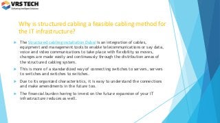 Why is structured cabling a feasible cabling method for
the IT infrastructure?
 The Structured cabling installation Dubai is an integration of cables,
equipment and management tools to enable telecommunications or say data,
voice and video communications to take place with flexibility so moves,
changes are made easily and continuously through the distribution areas of
the structured cabling system.
 This is more of a standardized way of connecting switches to servers, servers
to switches and switches to switches.
 Due to its organized characteristics, it is easy to understand the connections
and make amendments in the future too.
 The financial burden having to invest on the future expansion of your IT
infrastructure reduces as well.
 