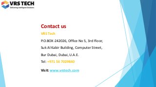 Contact us
VRS Tech
P.O.BOX-242026, Office No 5, 3rd Floor,
Suk Al Kabir Building, Computer Street,
Bur Dubai, Dubai, U.A.E.
Tel: +971 56 7029840
Visit: www.vrstech.com
 
