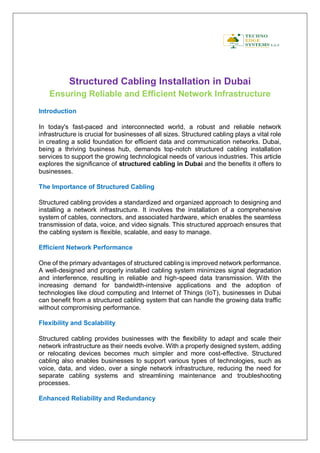 Structured Cabling Installation in Dubai
Ensuring Reliable and Efficient Network Infrastructure
Introduction
In today's fast-paced and interconnected world, a robust and reliable network
infrastructure is crucial for businesses of all sizes. Structured cabling plays a vital role
in creating a solid foundation for efficient data and communication networks. Dubai,
being a thriving business hub, demands top-notch structured cabling installation
services to support the growing technological needs of various industries. This article
explores the significance of structured cabling in Dubai and the benefits it offers to
businesses.
The Importance of Structured Cabling
Structured cabling provides a standardized and organized approach to designing and
installing a network infrastructure. It involves the installation of a comprehensive
system of cables, connectors, and associated hardware, which enables the seamless
transmission of data, voice, and video signals. This structured approach ensures that
the cabling system is flexible, scalable, and easy to manage.
Efficient Network Performance
One of the primary advantages of structured cabling is improved network performance.
A well-designed and properly installed cabling system minimizes signal degradation
and interference, resulting in reliable and high-speed data transmission. With the
increasing demand for bandwidth-intensive applications and the adoption of
technologies like cloud computing and Internet of Things (IoT), businesses in Dubai
can benefit from a structured cabling system that can handle the growing data traffic
without compromising performance.
Flexibility and Scalability
Structured cabling provides businesses with the flexibility to adapt and scale their
network infrastructure as their needs evolve. With a properly designed system, adding
or relocating devices becomes much simpler and more cost-effective. Structured
cabling also enables businesses to support various types of technologies, such as
voice, data, and video, over a single network infrastructure, reducing the need for
separate cabling systems and streamlining maintenance and troubleshooting
processes.
Enhanced Reliability and Redundancy
 
