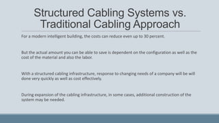 Structured Cabling Systems vs.
Traditional Cabling Approach
For a modern intelligent building, the costs can reduce even up to 30 percent.
But the actual amount you can be able to save is dependent on the configuration as well as the
cost of the material and also the labor.
With a structured cabling infrastructure, response to changing needs of a company will be will
done very quickly as well as cost effectively.
During expansion of the cabling infrastructure, in some cases, additional construction of the
system may be needed.
 