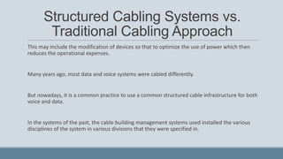 Structured Cabling Systems vs.
Traditional Cabling Approach
This may include the modification of devices so that to optimize the use of power which then
reduces the operational expenses.
Many years ago, most data and voice systems were cabled differently.
But nowadays, it is a common practice to use a common structured cable infrastructure for both
voice and data.
In the systems of the past, the cable building management systems used installed the various
disciplines of the system in various divisions that they were specified in.
 