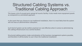 Structured Cabling Systems vs.
Traditional Cabling Approach
This leaves a lot of unused ports spread all round a facility. It also needs more equipment panels
as compared to a centralized approach.
In the event that you choose to use traditional installation, then it is most likely that the system
will not have an administration subsystem.
Such kind of system can be neither practical nor cost effective when it comes to administering
the cabling infrastructure via a central location.
Structured cabling systems make centralization of the business management systems possible,
and therefore it will be better to use it than the traditional installation.
 