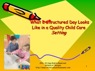 What a Structured Day Looks
Like in a Quality Child Care
                  Setting




      2011. All Copy Rights Reserved.
            Shiketa A. Morgan.
                                          1
  http://www.childcarebusinessowner.com
 