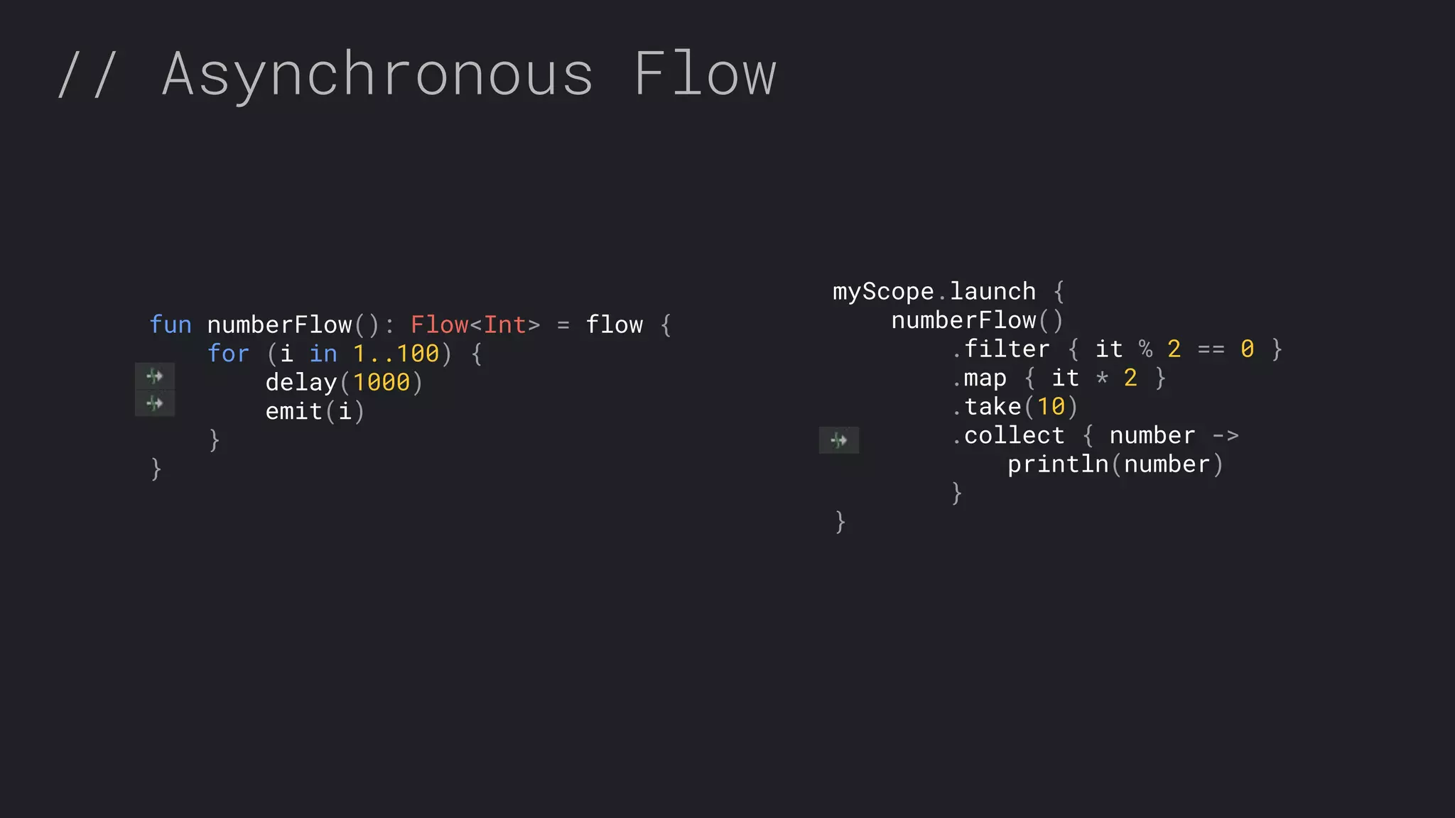 // Asynchronous Flow fun numberFlow(): Flow<Int> = flow { for (i in 1..100) { delay(1000) emit(i) } } myScope.launch { numberFlow() .filter { it % 2 == 0 } .map { it * 2 } .take(10) .collect { number -> println(number) } } 