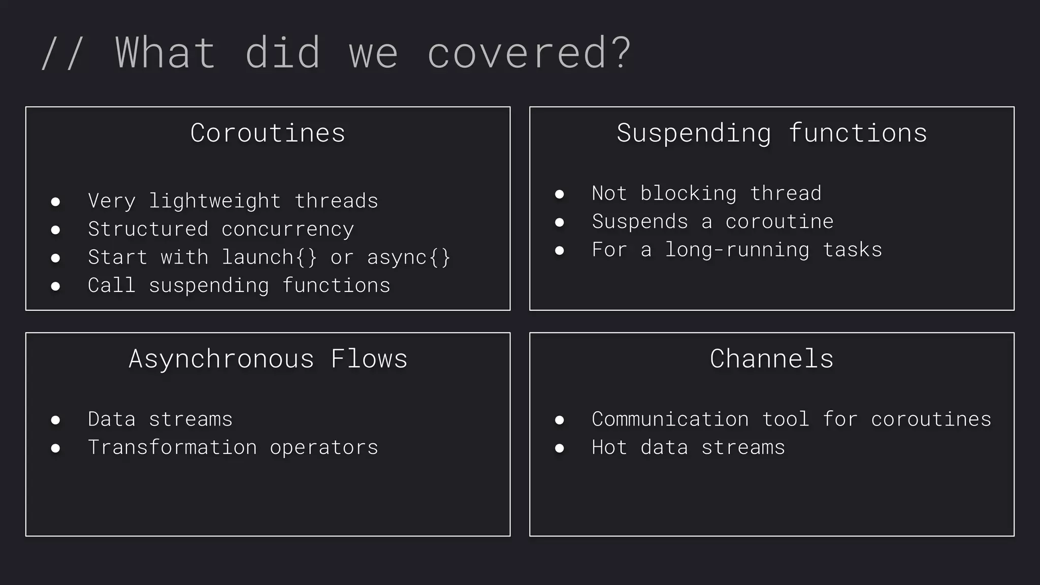 // What did we covered? Coroutines ● Very lightweight threads ● Structured concurrency ● Start with launch{} or async{} ● Call suspending functions Suspending functions ● Not blocking thread ● Suspends a coroutine ● For a long-running tasks Asynchronous Flows ● Data streams ● Transformation operators Channels ● Communication tool for coroutines ● Hot data streams 