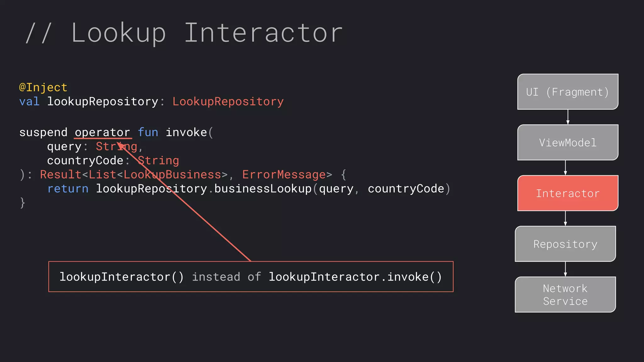 // Lookup Interactor UI (Fragment) ViewModel Interactor Repository Network Service @Inject val lookupRepository: LookupRepository suspend operator fun invoke( query: String, countryCode: String ): Result<List<LookupBusiness>, ErrorMessage> { return lookupRepository.businessLookup(query, countryCode) } lookupInteractor() instead of lookupInteractor.invoke() 