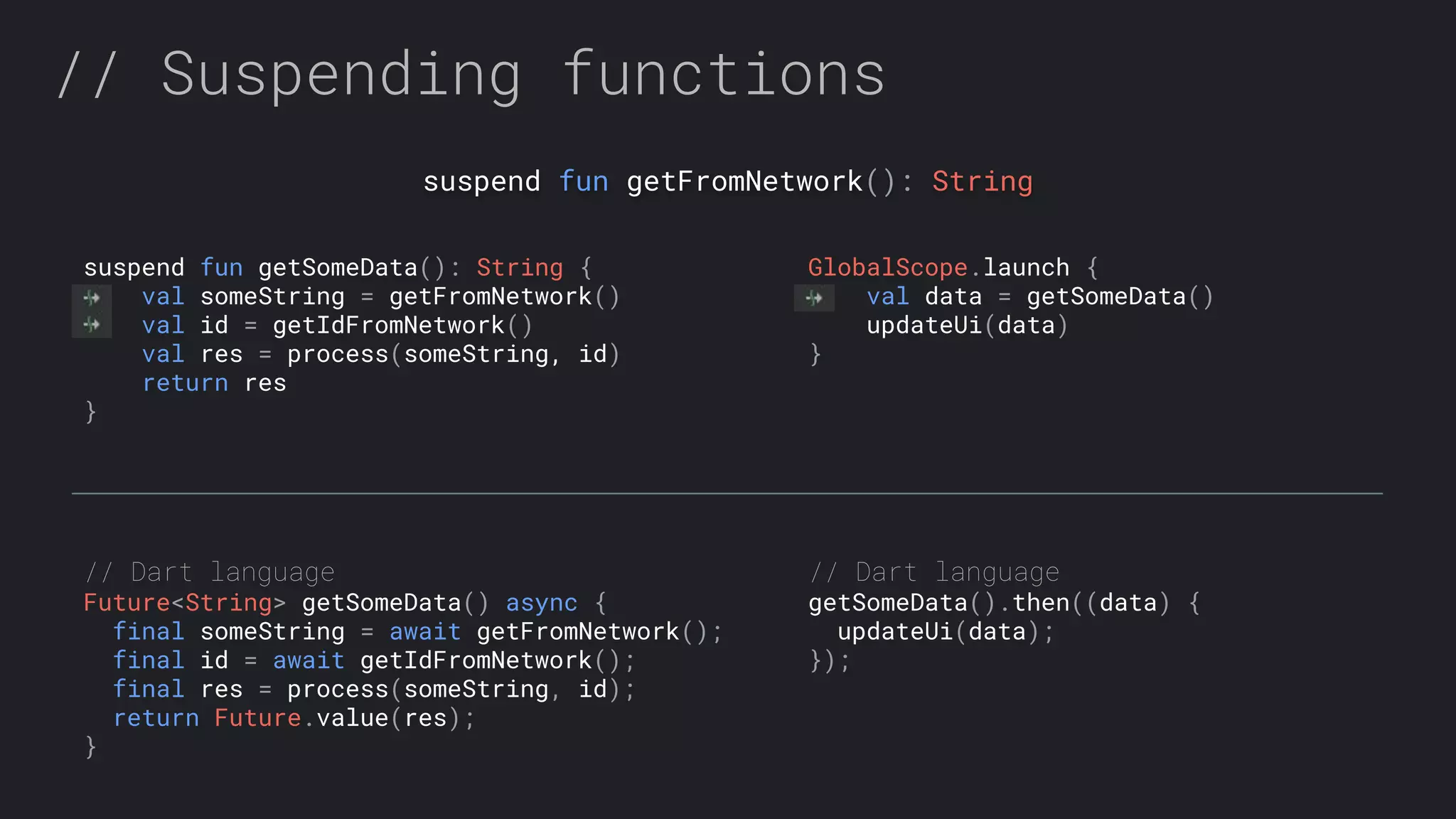 // Suspending functions suspend fun getFromNetwork(): String GlobalScope.launch { val data = getSomeData() updateUi(data) } suspend fun getSomeData(): String { val someString = getFromNetwork() val id = getIdFromNetwork() val res = process(someString, id) return res } // Dart language Future<String> getSomeData() async { final someString = await getFromNetwork(); final id = await getIdFromNetwork(); final res = process(someString, id); return Future.value(res); } // Dart language getSomeData().then((data) { updateUi(data); }); 