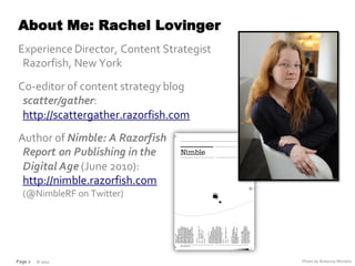 About Me: Rachel Lovinger
Experience Director, Content Strategist
 Razorfish, New York
Co-editor of content strategy blog
 scatter/gather:
 http://scattergather.razorfish.com
Author of Nimble: A Razorfish
 Report on Publishing in the
 Digital Age (June 2010):
 http://nimble.razorfish.com
  (@NimbleRF on Twitter)




Page 2   © 2012                           Photo by Rohanna Mertens
 