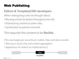 Web Publishing
Editors & Template/CMS developers
When redesigning a site we thought about:
• Reusing articles & photos throughout the site
• Distributing content to sister sites
• Syndication to partner channels

This required the content to be flexible.

[This was largely pre-social & pre-mobile. Now we’d also consider:
• Sharing on social sites and content aggregators
• Appearance of content on mobile devices ]

                 Docs               Web
                                - 10 years
Page 20 © 2012
 