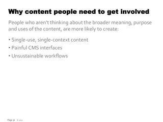 Why content people need to get involved
People who aren’t thinking about the broader meaning, purpose
and uses of the content, are more likely to create:
• Single-use, single-context content
• Painful CMS interfaces
• Unsustainable workflows




Page 31 © 2012
 