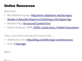 Online Resources
Start here:
• My SlideShare page: http://www.slideshare.net/rlovinger/
• Nimble: A Rasorfish Report on Publishing in the Digital Age
• Stephen Hay: Structured Content First
• Daniel Jacobson, NPR: COPE: Create Once, Publish Everywhere


Then, since there are way too many to list…
• Additional Links: http://blog.rachellovinger.com/resources
• And: @rlovinger


Next…

Page 44 © 2012
 