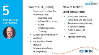 Introduction:
Joe Pairman
Was at HTC, doing:
▸ Structured content for
user education:
▹ business case
▹ information model,
▹ CCMS
implementation
▹ Training
▸ Mobile content delivery
platform
▸ Localization / web
delivery
▸ Internal knowledge
management
Now at Mekon:
Lead consultant:
▸ Structured content
consulting and coaching
▸ Requirements gathering
& solution design
▸ Pilots & proofs of
concept
▸ Applied taxonomy
5
 