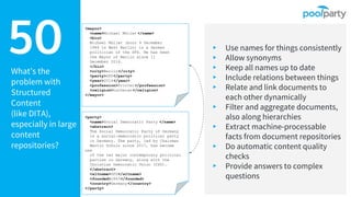50What’s the
problem with
Structured
Content
(like DITA),
especially in large
content
repositories?
<party>
<name>Social Democratic Party </name>
<abstract>
The Social Democratic Party of Germany
is a social-democratic political party
in Germany. The party, led by Chairman
Martin Schulz since 2017, has become
one
of the two major contemporary political
parties in Germany, along with the
Christian Democratic Union (CDU).
</abstract>
<altname>SPD</altname>
<founded>1863</founded>
<country>Germany</country>
</party>
<mayor>
<name>Michael Müller </name>
<bio>
Michael Müller (born 9 December
1964 in West Berlin) is a German
politician of the SPD. He has been
the Mayor of Berlin since 11
December 2014.
</bio>
<city>Berlin</city>
<party>SPD</party>
<year>2014</year>
<profession>Printer</profession>
<religion>Lutheran </religion>
</mayor>
▸ Use names for things consistently
▸ Allow synonyms
▸ Keep all names up to date
▸ Include relations between things
▸ Relate and link documents to
each other dynamically
▸ Filter and aggregate documents,
also along hierarchies
▸ Extract machine-processable
facts from document repositories
▸ Do automatic content quality
checks
▸ Provide answers to complex
questions
 