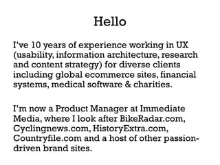 Hello
I’ve 10 years of experience working in UX
(usability, information architecture, research
and content strategy) for diverse clients
including global ecommerce sites, financial
systems, medical software & charities.
I’m now a Product Manager at Immediate
Media, where I look after BikeRadar.com,
Cyclingnews.com, HistoryExtra.com,
Countryfile.com and a host of other passion-
driven brand sites.
 