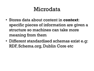 Microdata
•  Stores data about content in context:
specific pieces of information are given a
structure so machines can take more
meaning from them
•  Different standardised schemas exist e.g:
RDF, Schema.org, Dublin Core etc
 