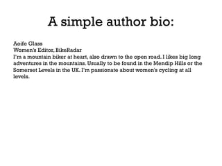 A simple author bio:
Aoife Glass
Women’s Editor, BikeRadar
I’m a mountain biker at heart, also drawn to the open road. I likes big long
adventures in the mountains. Usually to be found in the Mendip Hills or the
Somerset Levels in the UK. I’m passionate about women's cycling at all
levels.
 