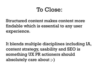 To Close:
Structured content makes content more
findable which is essential to any user
experience.
It blends multiple disciplines including IA,
content strategy, usability and SEO is
something UX PR actioners should
absolutely care about ;-)
 