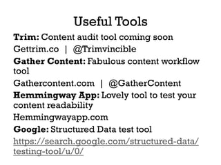 Useful Tools
Trim: Content audit tool coming soon
Gettrim.co | @Trimvincible
Gather Content: Fabulous content workflow
tool
Gathercontent.com | @GatherContent
Hemmingway App: Lovely tool to test your
content readability
Hemmingwayapp.com
Google: Structured Data test tool
https://search.google.com/structured-data/
testing-tool/u/0/
 