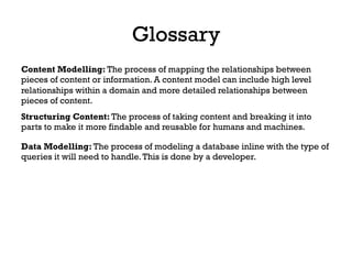 Glossary
Content Modelling: The process of mapping the relationships between
pieces of content or information. A content model can include high level
relationships within a domain and more detailed relationships between
pieces of content.
Structuring Content: The process of taking content and breaking it into
parts to make it more findable and reusable for humans and machines.
Data Modelling: The process of modeling a database inline with the type of
queries it will need to handle.This is done by a developer.
 