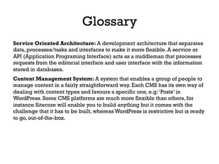 Service Oriented Architecture: A development architecture that separates
data, processes/tasks and interfaces to make it more flexible. A service or
API (Application Programing Interface) acts as a middleman that processes
requests from the editorial interface and user interface with the information
stored in databases.
Content Management System: A system that enables a group of people to
manage content in a fairly straightforward way. Each CMS has its own way of
dealing with content types and favours a specific one, e.g:‘Posts’ in
WordPress. Some CMS platforms are much more flexible than others, for
instance Sitecore will enable you to build anything but it comes with the
challenge that it has to be built, whereas WordPress is restrictive but is ready
to go, out-of-the-box.
Glossary
 